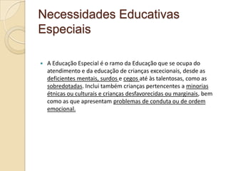 Necessidades Educativas
Especiais
 A Educação Especial é o ramo da Educação que se ocupa do
atendimento e da educação de crianças excecionais, desde as
deficientes mentais, surdos e cegos até às talentosas, como as
sobredotadas. Inclui também crianças pertencentes a minorias
étnicas ou culturais e crianças desfavorecidas ou marginais, bem
como as que apresentam problemas de conduta ou de ordem
emocional.
 