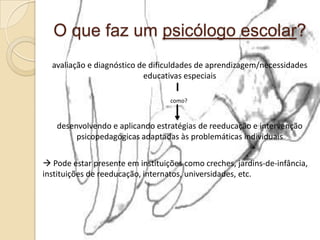 O que faz um psicólogo escolar?
avaliação e diagnóstico de dificuldades de aprendizagem/necessidades
educativas especiais
como?
desenvolvendo e aplicando estratégias de reeducação e intervenção
psicopedagógicas adaptadas às problemáticas individuais
 Pode estar presente em instituições como creches, jardins-de-infância,
instituições de reeducação, internatos, universidades, etc.
 