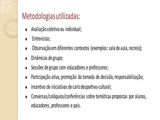 Metodologiasutilizadas:
Avaliaçãocoletivaou individual;
Entrevistas;
Observaçãoemdiferentes contextos (exemplos:saladeaula,recreio);
Dinâmicasdegrupo;
Sessõesdegrupo com educadores eprofessores;
Participaçãoativa,promoção da tomada dedecisão,responsabilização;
Incentivo deiniciativasdecarizdesportivo-cultural;
Conversas/colóquios/conferências sobretemáticaspropostas por alunos,
educadores,professores epais.
 