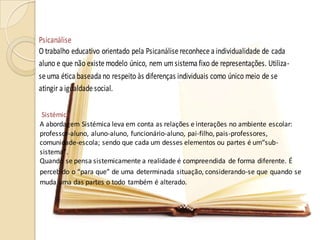 Sistémica
A abordagem Sistémica leva em conta as relações e interações no ambiente escolar:
professor-aluno, aluno-aluno, funcionário-aluno, pai-filho, pais-professores,
comunidade-escola; sendo que cada um desses elementos ou partes é um“sub-
sistema”.
Quando se pensa sistemicamente a realidade é compreendida de forma diferente. É
percebido o “para que” de uma determinada situação, considerando-se que quando se
muda uma das partes o todo também é alterado.
Psicanálise
O trabalho educativo orientado pela Psicanálisereconhecea individualidade de cada
aluno e que não existemodelo único, nem um sistema fixo de representações. Utiliza-
seuma ética baseada no respeito às diferenças individuais como único meio de se
atingir a igualdadesocial.
 