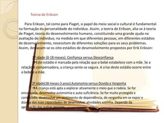 Teoria de Erikson
Para Erikson, tal como para Piaget, o papel do meio social e cultural é fundamental
na formação da personalidade do indivíduo. Assim, a teoria de Erikson, alia-se à teoria
de Piaget, teoria do desenvolvimento humano, constituindo uma grande ajuda na
avaliação do individuo, na medida em que diferentes pessoas, em diferentes estádios
de desenvolvimento, necessitam de diferentes soluções para os seus problemas.
Assim, destacam-se os oito estádios de desenvolvimento propostos por Erik Erikson:
1º idade (0-18 meses): Confiança versus Desconfiança
Este estádio é marcado pela relação que o bebé estabelece com a mãe. Se a
relação é compensadora, a criança sente-se segura. A crise deste estádio ocorre entre
o bebé e a mãe.
2ª idade(18 meses-3 anos):Autonomia versus Dúvida e Vergonha
A criança está apta a explorar ativamente o meio que o rodeia. Se for
encorajada, desenvolve autonomia e auto-suficiência. Se for muito protegida e
controlada, desenvolve um sentimento de dependência, de vergonha em se expor e
dúvida das suas capacidades de desenvolver atividades sozinha. Depende da
aprovação das outras pessoas.
 