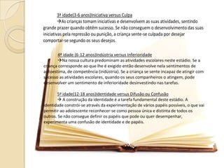 3ª idade(3-6 anos)Iniciativa versus Culpa
As crianças tomam iniciativas e desenvolvem as suas atividades, sentindo
grande prazer quando obtêm sucesso. Se não conseguem o desenvolvimento das suas
iniciativas pela repressão ou punição, a criança sente-se culpada por desejar
comportar-se segundo os seus desejos.
4ª idade (6-12 anos)Indústria versus Inferioridade
Na nossa cultura predominam as atividades escolares neste estádio. Se a
criança corresponde ao que lhe é exigido então desenvolve nela sentimentos de
autoestima, de competência (indústria). Se a criança se sente incapaz de atingir com
sucesso as atividades escolares, quando os seus companheiros o atingem, pode
desenvolver um sentimento de inferioridade desinvestindo nas tarefas.
5ª idade(12-18 anos)Identidade versus Difusão ou Confusão
 A construção da identidade é a tarefa fundamental deste estádio. A
identidade constrói-se através da experimentação de vários papéis possíveis, o que vai
permitir ao adolescente reconhecer-se como pessoa única e distinta de todos os
outros. Se não consegue definir os papéis que pode ou quer desempenhar,
experimenta uma confusão de identidade e de papéis.
 