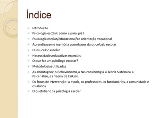 Índice
 Introdução
 Psicologia escolar: como e para quê?
 Psicologia escolar/educacional/de orientação vocacional
 Aprendizagem e memória como bases da psicologia escolar
 O insucesso escolar
 Necessidades educativas especiais
 O que faz um psicólogo escolar?
 Metodologias utilizadas
 As abordagens: o Behaviorismo, a Neuropsicologia a Teoria Sistémica, a
Psicanálise, e a Teoria de Erikson.
 Os focos de intervenção: a escola, os professores, os funcionários, a comunidade e
os alunos
 O quotidiano da psicologia escolar
 