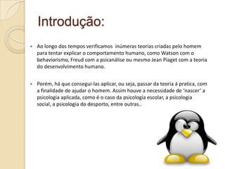 Introdução:
 Ao longo dos tempos verificamos inúmeras teorias criadas pelo homem
para tentar explicar o comportamento humano, como Watson com o
behaviorismo, Freud com a psicanálise ou mesmo Jean Piaget com a teoria
do desenvolvimento humano.
 Porém, há que consegui-las aplicar, ou seja, passar da teoria á pratica, com
a finalidade de ajudar o homem. Assim houve a necessidade de ‘nascer’ a
psicologia aplicada, como é o caso da psicologia escolar, a psicologia
social, a psicologia do desporto, entre outras..
 