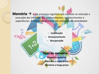 Memória  é um processo cognitivo que consiste na retenção e
evocação das informações, conhecimentos, acontecimentos e
experiências. A memória envolve um conjunto de processos:
 Codificação
 Armazenamento
 Recuperação
Tipos de memória:
 Memória sensorial
 Memória a curto prazo
 Memória a longo prazo
 