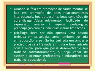Quando se fala em promoção de saúde mental, se fala em promoção de bons relacionamentos interpessoais, boa autoestima, boas condições de aprendizagem/desenvolvimento, facilidade de expressão, acesso à equipe pedagógica, preocupação com os indivíduos e suas limitações. psicólogo deve ser não apenas uma pessoa treinada em psicologia, como também treinada em educação, e se não for treinada em ambas é preciso que seja treinada em uma e familiarizada com a outra, para que possa desenvolver o seu trabalho satisfatoriamente, ou seja, capaz de assistir e orientar professores e educadores no trabalho  educacional. 