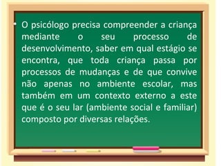 O psicólogo precisa compreender a criança mediante o seu processo de desenvolvimento, saber em qual estágio se encontra, que toda criança passa por processos de mudanças e de que convive não apenas no ambiente escolar, mas também em um contexto externo a este que é o seu lar (ambiente social e familiar) composto por diversas relações. 