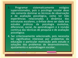 3.  Programar sistematicamente estágios supervisionados, pois o psicólogo escolar deve não somente dominar as técnicas de observação e de avaliação psicológica, como ter tido experiências relacionadas à dinâmica das estruturas escolares, a ênfase deve ser dada aos estudos práticos da psicologia evolutiva, diferencial, social, da aprendizagem e à revisão contínua das técnicas de pesquisa e de avaliação psicológica;  4. Ser criteriosamente selecionado, pois necessita ter significativo interesse por problemas da educação e particular motivação pelo estudo e soluções dos problemas de desenvolvimento, ajustamento e aprendizagem escolar; 