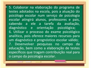 5. Colaborar na elaboração do programa de testes adotados na escola, pois a atuação do psicólogo escolar num serviço de psicologia escolar atingirá alunos, professores e pais, cabendo a ele a tarefa da avaliação, diagnóstico e orientação psicológica;  6. Utilizar o processo do exame psicológico analítico, pois oferece maiores recursos para um diagnóstico e prognóstico escolar válido;  7. Desenvolver pesquisas no campo da educação, bem como a elaboração de testes específicos que tragam contribuição real para o campo da psicologia escolar. 