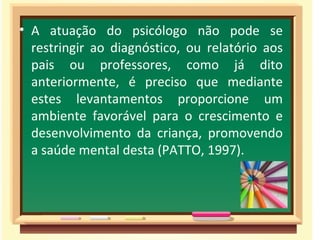 A atuação do psicólogo não pode se restringir ao diagnóstico, ou relatório aos pais ou professores, como já dito anteriormente, é preciso que mediante estes levantamentos proporcione um ambiente favorável para o crescimento e desenvolvimento da criança, promovendo a saúde mental desta (PATTO, 1997). 