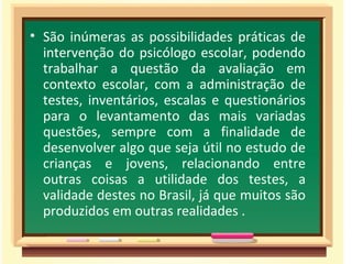 São inúmeras as possibilidades práticas de intervenção do psicólogo escolar, podendo trabalhar a questão da avaliação em contexto escolar, com a administração de testes, inventários, escalas e questionários para o levantamento das mais variadas questões, sempre com a finalidade de desenvolver algo que seja útil no estudo de crianças e jovens, relacionando entre outras coisas a utilidade dos testes, a validade destes no Brasil, já que muitos são produzidos em outras realidades . 