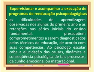 Supervisionar e acompanhar a execução de programas de reeducação psicopedagógicas as dificuldades de aprendizagem observadas nos alunos do primeiro ano e as retenções nas séries iniciais do ensino fundamental, pressupõem comprometimentos a serem diagnosticados pelos técnicos da educação, de acordo com suas competências. Ao psicólogo escolar cabe a elucidação das causas, dinâmica e conseqüência psicológica de tais processos, de cunho emocional ou maturacional.  