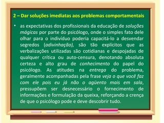 2 – Dar soluções imediatas aos problemas comportamentais as expectativas dos profissionais da educação de  soluções mágicas  por parte do psicólogo, onde o simples fato dele olhar para o indivíduo poderia capacitá-lo a desvendar segredos ( adivinhação),  são tão explícitos que as verbalizações utilizadas são cotidianas e despojadas de qualquer crítica ou auto-censura, denotando absoluta certeza e alto grau de  conhecimento  do papel do psicólogo. As atitudes na  entrega  do problema, geralmente acompanhadas pela frase  veja o que você faz com ele pois eu já não o agüento mais em sala , pressupõem ser desnecessário o fornecimento de informações e formulação da queixa, reforçando a crença de que o psicólogo pode e deve descobrir tudo. 