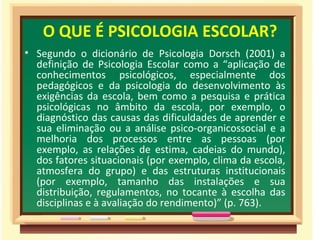 O QUE É PSICOLOGIA ESCOLAR? Segundo o dicionário de Psicologia Dorsch (2001) a definição de Psicologia Escolar como a “aplicação de conhecimentos psicológicos, especialmente dos pedagógicos e da psicologia do desenvolvimento às exigências da escola, bem como a pesquisa e prática psicológicas no âmbito da escola, por exemplo, o diagnóstico das causas das dificuldades de aprender e sua eliminação ou a análise psico-organicossocial e a melhoria dos processos entre as pessoas (por exemplo, as relações de estima, cadeias do mundo), dos fatores situacionais (por exemplo, clima da escola, atmosfera do grupo) e das estruturas institucionais (por exemplo, tamanho das instalações e sua distribuição, regulamentos, no tocante à escolha das disciplinas e à avaliação do rendimento)” (p. 763). 