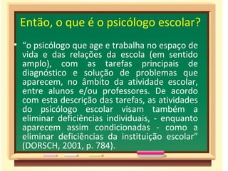 Então, o que é o psicólogo escolar? “ o psicólogo que age e trabalha no espaço de vida e das relações da escola (em sentido amplo), com as tarefas principais de diagnóstico e solução de problemas que aparecem, no âmbito da atividade escolar, entre alunos e/ou professores. De acordo com esta descrição das tarefas, as atividades do psicólogo escolar visam também a eliminar deficiências individuais, - enquanto aparecem assim condicionadas - como a eliminar deficiências da instituição escolar” (DORSCH, 2001, p. 784).  
