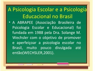 A Psicologia Escolar e a Psicologia Educacional no Brasil A ABRAPEE (Associação Brasileira de Psicologia Escolar e Educacional) foi fundada em 1988 pela Dra. Solange M. Wechsler com o objetivo de promover e aperfeiçoar a psicologia escolar no Brasil, muito pouco divulgada até então(WECHSLER,2001). 