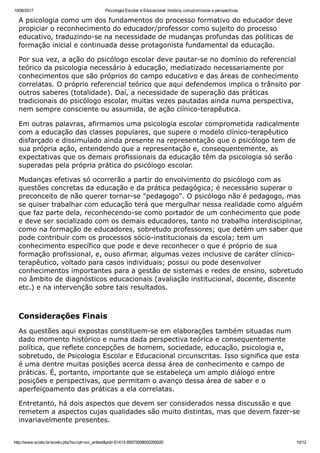 10/06/2017 Psicologia Escolar e Educacional: história, compromissos e perspectivas
http://www.scielo.br/scielo.php?script=sci_arttext&pid=S1413­85572008000200020 10/12
A psicologia como um dos fundamentos do processo formativo do educador deve
propiciar o reconhecimento do educador/professor como sujeito do processo
educativo, traduzindo­se na necessidade de mudanças profundas das políticas de
formação inicial e continuada desse protagonista fundamental da educação.
Por sua vez, a ação do psicólogo escolar deve pautar­se no domínio do referencial
teórico da psicologia necessário à educação, mediatizado necessariamente por
conhecimentos que são próprios do campo educativo e das áreas de conhecimento
correlatas. O próprio referencial teórico que aqui defendemos implica o trânsito por
outros saberes (totalidade). Daí, a necessidade de superação das práticas
tradicionais do psicólogo escolar, muitas vezes pautadas ainda numa perspectiva,
nem sempre consciente ou assumida, de ação clínico­terapêutica.
Em outras palavras, afirmamos uma psicologia escolar comprometida radicalmente
com a educação das classes populares, que supere o modelo clínico­terapêutico
disfarçado e dissimulado ainda presente na representação que o psicólogo tem de
sua própria ação, entendendo que a representação e, consequentemente, as
expectativas que os demais profissionais da educação têm da psicologia só serão
superadas pela própria prática do psicólogo escolar.
Mudanças efetivas só ocorrerão a partir do envolvimento do psicólogo com as
questões concretas da educação e da prática pedagógica; é necessário superar o
preconceito de não querer tornar­se "pedagogo". O psicólogo não é pedagogo, mas
se quiser trabalhar com educação terá que mergulhar nessa realidade como alguém
que faz parte dela, reconhecendo­se como portador de um conhecimento que pode
e deve ser socializado com os demais educadores, tanto no trabalho interdisciplinar,
como na formação de educadores, sobretudo professores; que detém um saber que
pode contribuir com os processos sócio­institucionais da escola; tem um
conhecimento específico que pode e deve reconhecer o que é próprio de sua
formação profissional, e, ouso afirmar, algumas vezes inclusive de caráter clínico­
terapêutico, voltado para casos individuais; possui ou pode desenvolver
conhecimentos importantes para a gestão de sistemas e redes de ensino, sobretudo
no âmbito de diagnósticos educacionais (avaliação institucional, docente, discente
etc.) e na intervenção sobre tais resultados.
 
Considerações Finais
As questões aqui expostas constituem­se em elaborações também situadas num
dado momento histórico e numa dada perspectiva teórica e consequentemente
política, que reflete concepções de homem, sociedade, educação, psicologia e,
sobretudo, de Psicologia Escolar e Educacional circunscritas. Isso significa que esta
é uma dentre muitas posições acerca dessa área de conhecimento e campo de
práticas. É, portanto, importante que se estabeleça um amplo diálogo entre
posições e perspectivas, que permitam o avanço dessa área de saber e o
aperfeiçoamento das práticas a ela correlatas.
Entretanto, há dois aspectos que devem ser considerados nessa discussão e que
remetem a aspectos cujas qualidades são muito distintas, mas que devem fazer­se
invariavelmente presentes.
 
