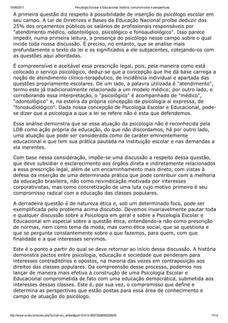 10/06/2017 Psicologia Escolar e Educacional: história, compromissos e perspectivas
http://www.scielo.br/scielo.php?script=sci_arttext&pid=S1413­85572008000200020 11/12
A primeira questão diz respeito à possibilidade de inserção do psicólogo escolar em
seu campo. A Lei de Diretrizes e Bases da Educação Nacional proíbe deduzir dos
25% dos orçamentos públicos os salários de profissionais responsáveis por
"atendimento médico, odontológico, psicológico e fonoaudiológico". Isso parece
impedir, numa primeira leitura, a presença do psicólogo nesse campo sobre o qual
incide toda nossa discussão. É preciso, no entanto, que se analise mais
profundamente o texto da lei e os significados a ele subjacentes, cotejando­os com
as questões aqui abordadas.
É compreensível e aceitável essa prescrição legal, pois, pela maneira como está
colocado o serviço psicológico, deduz­se que a concepção que lhe dá base carrega a
noção de atendimento clínico­terapêutico, de incidência individual e apartada das
questões propriamente escolares. De um lado, a palavra utilizada é "atendimento",
termo este já tradicionalmente relacionado a um modelo médico; por outro lado, e
corroborando essa interpretação, o "psicológico" é acompanhado de "médico",
"odontológico" e, na esteira da própria concepção de psicologia aí expressa, de
"fonoaudiológico". Dada nossa concepção de Psicologia Escolar e Educacional, pode­
se dizer que a psicologia a que a lei se refere não é esta que defendemos.
Essa análise demonstra que se essa atuação da psicologia não é reconhecida pela
LDB como ação própria da educação, do que não discordamos, há por outro lado,
uma atuação que pode ser considerada como de caráter eminentemente
educacional e que tem sua prática pautada na instituição escolar e nas demandas a
ela inerentes.
Com base nessa consideração, impõe­se uma discussão a respeito dessa questão,
que deve subsidiar o esclarecimento aos órgãos direta e indiretamente relacionados
a essa prescrição legal, além de um encaminhamento mais direto, com vistas à
defesa da inserção de uma determinada prática que pode contribuir com a melhoria
da educação brasileira, não como reivindicação motivada por interesses
corporativistas, mas como concretização de uma luta cujo motivo primeiro é seu
compromisso radical com a educação das classes populares.
A derradeira questão é de natureza ética e, sob um determinado foco, pode ser
exemplificada pelo problema acima discutido. Devemos invariavelmente pautar toda
e qualquer discussão sobre a Psicologia em geral e sobre a Psicologia Escolar e
Educacional em especial sobre a questão ética, entendendo­a não como prescrição
de normas, nem como tema da moda, mas como ética social, que se questiona e
que se pergunta constantemente sobre o que fazemos, para quem, com que
finalidade e a que interesses servimos.
Este é o ponto a partir do qual se deve retornar ao início dessa discussão. A história
demonstra pactos entre psicologia, educação e sociedade que penderam para
interesses contraditórios e opostos, na maioria das vezes em contraposição aos
direitos das classes populares. Da compreensão desse processo, podemos nos
lançar de maneira mais efetiva à construção de uma Psicologia Escolar e
Educacional comprometida de fato com uma educação democrática, submetida aos
interesses dessas classes. Este é, por sua vez, o compromisso que define e
determina as perspectivas que estão postas para essa área de conhecimento e
campo de atuação do psicólogo.
 
 