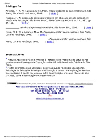 10/06/2017 Psicologia Escolar e Educacional: história, compromissos e perspectivas
http://www.scielo.br/scielo.php?script=sci_arttext&pid=S1413­85572008000200020 12/12
Bibliografia
Antunes, M. A. M. A psicologia no Brasil: leitura histórica de sua constituição. São
Paulo, EDUC e Ed. Unimarco, 2003.         [ Links ]
Massimi, M. As origens da psicologia brasileira em obras do período colonial, in:
História da Psicologia. São Paulo, EDUC, Série Cadernos PUC­SP, n. 23, 1987, pp.
95­117.         [ Links ]
__________. História da psicologia brasileira. São Paulo, EPU, 1990.         [ Links ]
Meira, M. E. M. e Antunes, M. A. M. Psicologia escolar: teorias críticas. São Paulo,
Casa do Psicólogo, 2003.         [ Links ]
________________________________. Psicologia escolar: práticas críticas. São
Paulo, Casa do Psicólogo, 2003.         [ Links ]
 
 
Sobre a autora:
* Mitsuko Aparecida Makino Antunes é Professora do Programa de Estudos Pós­
graduados em Psicologia da Educação da Pontifícia Universidade Católica de São
Paulo. 
1 Muitas expressões são utilizadas, dentre as quais: Psicologia Educacional,
Psicologia da Educação, Psicologia na Educação e outras. Há implicações teóricas
que subjazem à opção por uma ou outra denominação, mas que não serão aqui
tratadas, dada a delimitação do presente texto.
 All the contents of this journal, except where otherwise noted, is licensed under a Creative Commons Attribution License
Associação Brasileira de Psicologia Escolar e Educacional (ABRAPEE)
Rua Aimberê, 2053 – Perdizes.
CEP 01258­020 São Paulo – SP ­ Brasil 
Fone/Fax (11) 3862­5359
revistaabrapee@yahoo.com.br
 