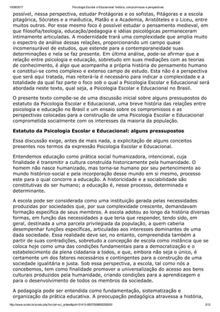 10/06/2017 Psicologia Escolar e Educacional: história, compromissos e perspectivas
http://www.scielo.br/scielo.php?script=sci_arttext&pid=S1413­85572008000200020 2/12
possível, nessa perspectiva, estudar Protágoras e os sofistas, Pitágoras e a escola
pitagórica, Sócrates e a maiêutica, Platão e a Academia, Aristóteles e o Liceu, entre
muitos outros. Por esse mesmo foco é possível estudar o pensamento medieval, em
que filosofia/teologia, educação/pedagogia e idéias psicológicas permaneceram
intimamente articuladas. A modernidade trará uma complexidade que amplia muito
o espectro de análise dessas relações, proporcionando um campo quase
incomensurável de estudos, que estende para a contemporaneidade suas
determinações e nela se faz presente. Em última análise, pode­se afirmar que a
relação entre psicologia e educação, sobretudo em suas mediações com as teorias
de conhecimento, é algo que acompanha a própria história do pensamento humano
e constitui­se como complexo e extenso campo de estudo. Esta não é a perspectiva
que será aqui tratada, mas reiterá­la é necessário para indicar a complexidade e a
totalidade da qual faz parte o foco sob o qual a Psicologia Escolar e Educacional será
abordada neste texto, qual seja, a Psicologia Escolar e Educacional no Brasil.
O presente texto compõe­se de uma discussão inicial sobre alguns pressupostos do
estatuto da Psicologia Escolar e Educacional, uma breve história das relações entre
psicologia e educação no Brasil e um ensaio sobre os compromissos e as
perspectivas colocadas para a construção de uma Psicologia Escolar e Educacional
comprometida socialmente com os interesses da maioria da população.
Estatuto da Psicologia Escolar e Educacional: alguns pressupostos
Essa discussão exige, antes de mais nada, a explicitação de alguns conceitos
presentes nos termos da expressão Psicologia Escolar e Educacional.
Entendemos educação como prática social humanizadora, intencional, cuja
finalidade é transmitir a cultura construída historicamente pela humanidade. O
homem não nasce humanizado, mas torna­se humano por seu pertencimento ao
mundo histórico­social e pela incorporação desse mundo em si mesmo, processo
este para o qual concorre a educação. A historicidade e a sociabilidade são
constitutivas do ser humano; a educação é, nesse processo, determinada e
determinante.
A escola pode ser considerada como uma instituição gerada pelas necessidades
produzidas por sociedades que, por sua complexidade crescente, demandavam
formação específica de seus membros. A escola adotou ao longo da história diversas
formas, em função das necessidades a que teria que responder, tendo sido, em
geral, destinada a uma parcela privilegiada da população, a quem caberia
desempenhar funções específicas, articuladas aos interesses dominantes de uma
dada sociedade. Essa realidade deve ser, no entanto, compreendida também a
partir de suas contradições, sobretudo a concepção de escola como instância que se
coloca hoje como uma das condições fundamentais para a democratização e o
estabelecimento da plena cidadania a todos, e que, embora não seja o único, é
certamente um dos fatores necessários e contingentes para a construção de uma
sociedade igualitária e justa. Sob essa perspectiva, a escola, tal como nós a
concebemos, tem como finalidade promover a universalização do acesso aos bens
culturais produzidos pela humanidade, criando condições para a aprendizagem e
para o desenvolvimento de todos os membros da sociedade.
A pedagogia pode ser entendida como fundamentação, sistematização e
organização da prática educativa. A preocupação pedagógica atravessa a história,
 