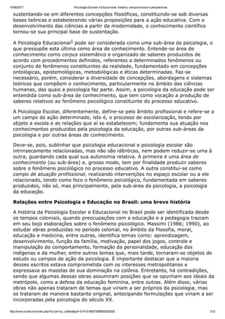 10/06/2017 Psicologia Escolar e Educacional: história, compromissos e perspectivas
http://www.scielo.br/scielo.php?script=sci_arttext&pid=S1413­85572008000200020 3/12
sustentando­se em diferentes concepções filosóficas, constituindo­se sob diversas
bases teóricas e estabelecendo várias proposições para a ação educativa. Com o
desenvolvimento das ciências a partir da modernidade, o conhecimento científico
tornou­se sua principal base de sustentação.
A Psicologia Educacional1 pode ser considerada como uma sub­área da psicologia, o
que pressupõe esta última como área de conhecimento. Entende­se área de
conhecimento como corpus sistemático e organizado de saberes produzidos de
acordo com procedimentos definidos, referentes a determinados fenômenos ou
conjunto de fenômenos constituintes da realidade, fundamentado em concepções
ontológicas, epistemológicas, metodológicas e éticas determinadas. Faz­se
necessário, porém, considerar a diversidade de concepções, abordagens e sistemas
teóricos que compõem o conhecimento, particularmente no âmbito das ciências
humanas, das quais a psicologia faz parte. Assim, a psicologia da educação pode ser
entendida como sub­área de conhecimento, que tem como vocação a produção de
saberes relativos ao fenômeno psicológico constituinte do processo educativo.
A Psicologia Escolar, diferentemente, define­se pelo âmbito profissional e refere­se a
um campo de ação determinado, isto é, o processo de escolarização, tendo por
objeto a escola e as relações que aí se estabelecem; fundamenta sua atuação nos
conhecimentos produzidos pela psicologia da educação, por outras sub­áreas da
psicologia e por outras áreas de conhecimento.
Deve­se, pois, sublinhar que psicologia educacional e psicologia escolar são
intrinsecamente relacionadas, mas não são idênticas, nem podem reduzir­se uma à
outra, guardando cada qual sua autonomia relativa. A primeira é uma área de
conhecimento (ou sub­área) e, grosso modo, tem por finalidade produzir saberes
sobre o fenômeno psicológico no processo educativo. A outra constitui­se como
campo de atuação profissional, realizando intervenções no espaço escolar ou a ele
relacionado, tendo como foco o fenômeno psicológico, fundamentada em saberes
produzidos, não só, mas principalmente, pela sub­área da psicologia, a psicologia
da educação.
Relações entre Psicologia e Educação no Brasil: uma breve história
A história da Psicologia Escolar e Educacional no Brasil pode ser identificada desde
os tempos coloniais, quando preocupações com a educação e a pedagogia traziam
em seu bojo elaborações sobre o fenômeno psicológico. Massimi (1986; 1990), ao
estudar obras produzidas no período colonial, no âmbito da filosofia, moral,
educação e medicina, entre outras, identifica temas como: aprendizagem,
desenvolvimento, função da família, motivação, papel dos jogos, controle e
manipulação do comportamento, formação da personalidade, educação dos
indígenas e da mulher, entre outros temas que, mais tarde, tornaram­se objetos de
estudo ou campos de ação da psicologia. É importante destacar que a maioria
desses escritos estava comprometida com os interesses metropolitanos e
expressava as mazelas de sua dominação na colônia. Entretanto, há contradições,
sendo que algumas dessas obras assumiram posições que se opunham aos ideais da
metrópole, como a defesa da educação feminina, entre outras. Além disso, várias
obras não apenas trataram de temas que viriam a ser próprios da psicologia, mas
os trataram de maneira bastante original, antecipando formulações que viriam a ser
incorporadas pela psicologia do século XX.
 