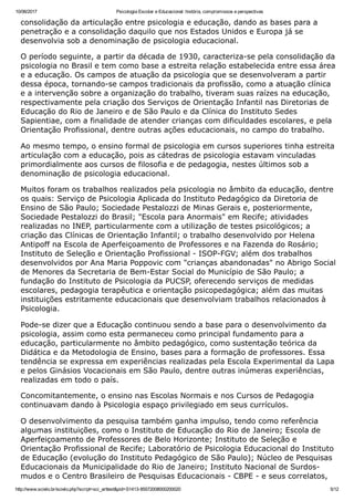 10/06/2017 Psicologia Escolar e Educacional: história, compromissos e perspectivas
http://www.scielo.br/scielo.php?script=sci_arttext&pid=S1413­85572008000200020 5/12
consolidação da articulação entre psicologia e educação, dando as bases para a
penetração e a consolidação daquilo que nos Estados Unidos e Europa já se
desenvolvia sob a denominação de psicologia educacional.
O período seguinte, a partir da década de 1930, caracteriza­se pela consolidação da
psicologia no Brasil e tem como base a estreita relação estabelecida entre essa área
e a educação. Os campos de atuação da psicologia que se desenvolveram a partir
dessa época, tornando­se campos tradicionais da profissão, como a atuação clínica
e a intervenção sobre a organização do trabalho, tiveram suas raízes na educação,
respectivamente pela criação dos Serviços de Orientação Infantil nas Diretorias de
Educação do Rio de Janeiro e de São Paulo e da Clínica do Instituto Sedes
Sapientiae, com a finalidade de atender crianças com dificuldades escolares, e pela
Orientação Profissional, dentre outras ações educacionais, no campo do trabalho.
Ao mesmo tempo, o ensino formal de psicologia em cursos superiores tinha estreita
articulação com a educação, pois as cátedras de psicologia estavam vinculadas
primordialmente aos cursos de filosofia e de pedagogia, nestes últimos sob a
denominação de psicologia educacional.
Muitos foram os trabalhos realizados pela psicologia no âmbito da educação, dentre
os quais: Serviço de Psicologia Aplicada do Instituto Pedagógico da Diretoria de
Ensino de São Paulo; Sociedade Pestalozzi de Minas Gerais e, posteriormente,
Sociedade Pestalozzi do Brasil; "Escola para Anormais" em Recife; atividades
realizadas no INEP, particularmente com a utilização de testes psicológicos; a
criação das Clínicas de Orientação Infantil; o trabalho desenvolvido por Helena
Antipoff na Escola de Aperfeiçoamento de Professores e na Fazenda do Rosário;
Instituto de Seleção e Orientação Profissional ­ ISOP­FGV; além dos trabalhos
desenvolvidos por Ana Maria Poppovic com "crianças abandonadas" no Abrigo Social
de Menores da Secretaria de Bem­Estar Social do Município de São Paulo; a
fundação do Instituto de Psicologia da PUCSP, oferecendo serviços de medidas
escolares, pedagogia terapêutica e orientação psicopedagógica; além das muitas
instituições estritamente educacionais que desenvolviam trabalhos relacionados à
Psicologia.
Pode­se dizer que a Educação continuou sendo a base para o desenvolvimento da
psicologia, assim como esta permaneceu como principal fundamento para a
educação, particularmente no âmbito pedagógico, como sustentação teórica da
Didática e da Metodologia de Ensino, bases para a formação de professores. Essa
tendência se expressa em experiências realizadas pela Escola Experimental da Lapa
e pelos Ginásios Vocacionais em São Paulo, dentre outras inúmeras experiências,
realizadas em todo o país.
Concomitantemente, o ensino nas Escolas Normais e nos Cursos de Pedagogia
continuavam dando à Psicologia espaço privilegiado em seus currículos.
O desenvolvimento da pesquisa também ganha impulso, tendo como referência
algumas instituições, como o Instituto de Educação do Rio de Janeiro; Escola de
Aperfeiçoamento de Professores de Belo Horizonte; Instituto de Seleção e
Orientação Profissional de Recife; Laboratório de Psicologia Educacional do Instituto
de Educação (evolução do Instituto Pedagógico de São Paulo); Núcleo de Pesquisas
Educacionais da Municipalidade do Rio de Janeiro; Instituto Nacional de Surdos­
mudos e o Centro Brasileiro de Pesquisas Educacionais ­ CBPE ­ e seus correlatos,
 