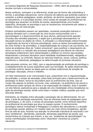 10/06/2017 Psicologia Escolar e Educacional: história, compromissos e perspectivas
http://www.scielo.br/scielo.php?script=sci_arttext&pid=S1413­85572008000200020 6/12
os Centros Regionais de Pesquisas Educacionais ­ CRPE; além da produção de
escolas normais e universidades.
Nesse contexto, começam a se diferenciar, ainda que de forma não sistemática e
formal, a psicologia educacional, como conjunto de saberes que pretende explicar e
subsidiar a prática pedagógica, sendo, portanto, de domínio necessário para todos
os educadores, e a psicologia escolar, como campo de atuação de profissionais da
psicologia que atuariam no âmbito da escola, desempenhando uma função
especifica, alicerçada na psicologia e que se caracterizou inicialmente por adotar o
modelo clínico de intervenção.
Embora contradições possam ser apontadas, revelando produções teóricas e
práticas afinadas com a construção de uma escola comprometida com a
aprendizagem e o desenvolvimento de seus alunos, particularmente aqueles
oriundos das camadas populares, o papel que a psicologia desempenhou na
educação tornou­se objeto de crítica. A utilização e a interpretação indiscriminadas
e aligeiradas de teorias e técnicas psicológicas, como os testes (principalmente os
de nível mental e de prontidão); a responsabilização da criança e de sua família, em
nome de problemas ditos de "ordem emocional", para justificar o desempenho do
aluno na escola e a redução dos processos pedagógicos aos fatores de natureza
psicológica colaboraram para interpretações e práticas no mínimo equivocadas,
desprezando o processo educativo como totalidade multideterminada, relegando a
segundo plano, ou omitindo, fatores de natureza histórica, social, cultural, política,
econômica e, sobretudo, pedagógica na determinação do processo educativo.
Esse processo culmina, em 1962, com a regulamentação da profissão de psicólogo e
o estabelecimento de cursos específicos para sua formação. As ações desenvolvidas
no período anterior deram as bases para os campos tradicionais de atuação da
psicologia: educação, clínica e trabalho.
Um fato interessante a ser mencionado é que, justamente com a regulamentação
da profissão, o campo da educação, antes base principal para o desenvolvimento da
psicologia no Brasil, torna­se secundário para os profissionais da área. Isso se
revela não apenas no âmbito curricular, mas, sobretudo, na preferência de alunos e
profissionais pelos campos da clínica e da organização do trabalho. Esse é também
um dos fatores explicativos para a adoção de uma modalidade clínico­terapêutica na
ação da psicologia escolar, tendo como base o modelo médico, questão que será
discutida adiante.
Entretanto, as relações entre educação e psicologia vão se diferenciando. De um
lado, a área da psicologia educacional, foco de interesse tanto de pedagogos como
de psicólogos, e, de outro, o campo da psicologia escolar, como atributo específico
do profissional da psicologia que atua no espaço escolar. O conhecimento
psicológico estava incorporado à Pedagogia e à prática dos educadores e a atuação
do psicólogo escolar adotava um modelo cada vez mais clínico­terapêutico, agindo
fora da sala de aula, focando sua atenção na dimensão individual do educando e em
seus "problemas", atendendo, sobretudo, demandas específicas da escola, que
encaminhava as crianças que tinham, a seu ver, "problemas de aprendizagem" ou
outras manifestações consideradas como "distúrbios" inerentes ao próprio
educando.
 