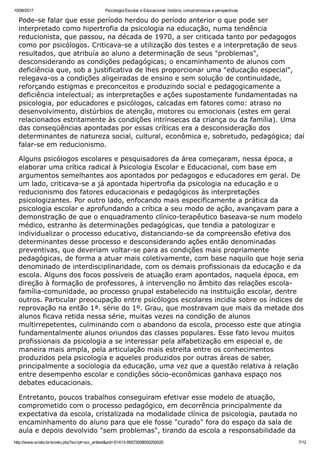 10/06/2017 Psicologia Escolar e Educacional: história, compromissos e perspectivas
http://www.scielo.br/scielo.php?script=sci_arttext&pid=S1413­85572008000200020 7/12
Pode­se falar que esse período herdou do período anterior o que pode ser
interpretado como hipertrofia da psicologia na educação, numa tendência
reducionista, que passou, na década de 1970, a ser criticada tanto por pedagogos
como por psicólogos. Criticava­se a utilização dos testes e a interpretação de seus
resultados, que atribuía ao aluno a determinação de seus "problemas",
desconsiderando as condições pedagógicas; o encaminhamento de alunos com
deficiência que, sob a justificativa de lhes proporcionar uma "educação especial",
relegava­os a condições aligeiradas de ensino e sem solução de continuidade,
reforçando estigmas e preconceitos e produzindo social e pedagogicamente a
deficiência intelectual; as interpretações e ações supostamente fundamentadas na
psicologia, por educadores e psicólogos, calcadas em fatores como: atraso no
desenvolvimento, distúrbios de atenção, motores ou emocionais (estes em geral
relacionados estritamente às condições intrínsecas da criança ou da família). Uma
das conseqüências apontadas por essas críticas era a desconsideração dos
determinantes de natureza social, cultural, econômica e, sobretudo, pedagógica; daí
falar­se em reducionismo.
Alguns psicólogos escolares e pesquisadores da área começaram, nessa época, a
elaborar uma crítica radical à Psicologia Escolar e Educacional, com base em
argumentos semelhantes aos apontados por pedagogos e educadores em geral. De
um lado, criticava­se a já apontada hipertrofia da psicologia na educação e o
reducionismo dos fatores educacionais e pedagógicos às interpretações
psicologizantes. Por outro lado, enfocando mais especificamente a prática da
psicologia escolar e aprofundando a crítica a seu modo de ação, avançavam para a
demonstração de que o enquadramento clínico­terapêutico baseava­se num modelo
médico, estranho às determinações pedagógicas, que tendia a patologizar e
individualizar o processo educativo, distanciando­se da compreensão efetiva dos
determinantes desse processo e desconsiderando ações então denominadas
preventivas, que deveriam voltar­se para as condições mais propriamente
pedagógicas, de forma a atuar mais coletivamente, com base naquilo que hoje seria
denominado de interdisciplinaridade, com os demais profissionais da educação e da
escola. Alguns dos focos possíveis de atuação eram apontados, naquela época, em
direção à formação de professores, à intervenção no âmbito das relações escola­
família­comunidade, ao processo grupal estabelecido na instituição escolar, dentre
outros. Particular preocupação entre psicólogos escolares incidia sobre os índices de
reprovação na então 1ª. série do 1º. Grau, que mostravam que mais da metade dos
alunos ficava retida nessa série, muitas vezes na condição de alunos
multirrepetentes, culminando com o abandono da escola, processo este que atingia
fundamentalmente alunos oriundos das classes populares. Esse fato levou muitos
profissionais da psicologia a se interessar pela alfabetização em especial e, de
maneira mais ampla, pela articulação mais estreita entre os conhecimentos
produzidos pela psicologia e aqueles produzidos por outras áreas de saber,
principalmente a sociologia da educação, uma vez que a questão relativa à relação
entre desempenho escolar e condições sócio­econômicas ganhava espaço nos
debates educacionais.
Entretanto, poucos trabalhos conseguiram efetivar esse modelo de atuação,
comprometido com o processo pedagógico, em decorrência principalmente da
expectativa da escola, cristalizada na modalidade clínica de psicologia, pautada no
encaminhamento do aluno para que ele fosse "curado" fora do espaço da sala de
aula e depois devolvido "sem problemas", tirando da escola a responsabilidade da
 