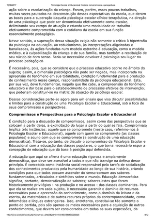10/06/2017 Psicologia Escolar e Educacional: história, compromissos e perspectivas
http://www.scielo.br/scielo.php?script=sci_arttext&pid=S1413­85572008000200020 8/12
ação sobre a escolarização da criança. Foram, porém, esses poucos trabalhos,
muitas vezes pautados na desconstrução dessas expectativas da escola, que deram
as bases para a superação daquela psicologia escolar clínico­terapêutica, na direção
de uma psicologia que pode ser denominada efetivamente como escolar,
delimitando seu campo de atuação e criando uma modalidade de trabalho
efetivamente comprometida com o cotidiano da escola em sua função
essencialmente pedagógica.
Nesse sentido, a superação dessa situação exigia não somente a crítica à hipertrofia
da psicologia na educação, ao reducionismo, às interpretações aligeiradas e
banalizadas, às ações fundadas num modelo estranho à educação, como o modelo
médico, e à culpabilização da criança e de sua família, mas também a restituição de
seu núcleo de bom senso. Fazia­se necessário devolver à psicologia seu lugar no
processo pedagógico.
É necessário, pois, que se considere que o processo educativo ocorre no âmbito do
sujeito; assim, a dimensão psicológica não pode ser negada, mas incorporada na
apreensão do fenômeno em sua totalidade, condição fundamental para a produção
de conhecimento nesse campo, responsabilidade da psicologia educacional. Esta,
por sua vez, deve fundamentar, naquilo que lhe cabe, a compreensão do fenômeno
educativo e dar base para o estabelecimento de processos efetivos de intervenção,
que poderiam constituir­se na matriz de atuação do psicólogo escolar.
Dessas considerações parte­se agora para um ensaio que visa discutir possibilidades
e limites para a construção de uma Psicologia Escolar e Educacional, sob o foco de
seus compromissos e perspectivas.
Compromissos e Perspectivas para a Psicologia Escolar e Educacional
É condição para a discussão de compromissos, assim como das perspectivas que se
colocam a partir deles, a explicitação do lugar a partir do qual se fala. Compromisso
implica três instâncias: aquele que se compromete (neste caso, referimo­nos à
Psicologia Escolar e Educacional), aquele com quem se compromete (as classes
populares) e aquilo com que se compromete (a construção de uma educação
democrática). Trata­se, portanto, de discutir o compromisso da Psicologia Escolar e
Educacional com a educação das classes populares, o que torna necessário expor a
concepção de educação que dá base à posição aqui defendida.
A educação que aqui se afirma é uma educação rigorosa e amplamente
democrática, que deve ser acessível a todos e que não transige na defesa desse
princípio. É concebida como instância social responsável pela tarefa de socialização
dos conhecimentos produzidos pela humanidade ao longo de sua história, criando
condições para que todos possam ascender do senso­comum aos saberes
fundamentados, articulados e sintéticos sobre o mundo. Educação democrática
significa, portanto, democratização de saberes; saberes estes que foram
historicamente privilégios ­ na produção e no acesso ­ das classes dominantes. Para
que ela se realize em cada sujeito, é necessário garantir o domínio de recursos
necessários para a apreensão do conhecimento, como o domínio da leitura e da
escrita, da matemática e de outros recursos próprios da contemporaneidade, como
informática e línguas estrangeiras. Isso, entretanto, constitui­se tão somente o
ponto de partida, pois são apenas os meios necessários para a aquisição de outros
conhecimentos, que devem ser considerados em todas as suas expressões, da
 