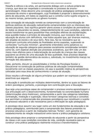 10/06/2017 Psicologia Escolar e Educacional: história, compromissos e perspectivas
http://www.scielo.br/scielo.php?script=sci_arttext&pid=S1413­85572008000200020 9/12
filosofia à ciência e às artes, em permanente diálogo com a cultura própria da
criança, que deve ser respeitada e considerada no processo de ensino­
aprendizagem. Disso decorre uma concepção de prática pedagógica centrada nos
processos de ensino e aprendizagem, cuja finalidade é propiciar o desenvolvimento
pleno do educando, em todos os aspectos que o constitui como sujeito singular e,
ao mesmo tempo, pertencente ao gênero humano.
Essa concepção de educação remete ao compromisso com a concretização de
políticas públicas de educação radicalmente comprometidas com os interesses das
classes populares. Isso significa garantir pleno acesso e condições de permanência
de todos os educandos na escola, independentemente de suas condições, cabendo à
escola transformar­se para possibilitar­lhes condições efetivas de escolarização;
essa questão traduz o princípio de educação inclusiva, que incorpora não só a
educação de alunos com deficiência, mas todos aqueles que, por diversos motivos,
são alijados da escola e de seus bens. Para isso, faz­se necessário que se
construam currículos articulados às finalidades acima expostas, superando os
conhecidos "currículos mínimos", geralmente entendidos como paliativos ou
educação de segunda categoria para pessoas socialmente consideradas também
como tal, com especial atenção aos processos avaliativos, que têm sido um dos
meios mais efetivos para a materialização da exclusão de crianças das classes
populares ao direito de uma educação de boa qualidade. Esse processo depende
também da gestão democrática da escola e, sobretudo, no investimento maciço na
formação dos educadores.
Cabe, portanto, discutir as possibilidades e limites da Psicologia Escolar e
Educacional na construção de políticas públicas de educação comprometidas
socialmente com as classes populares; eis aqui a questão relativa às perspectivas
colocadas para essa área de conhecimento e campo de atuação.
Disso resulta a afirmação de alguns princípios que podem ser expressos a partir das
assertivas que seguem.
A educação é constituída por múltiplos determinantes, dentre os quais os fatores de
ordem psicológica; portanto, a psicologia tem contribuição para a Educação.
Que seja uma psicologia capaz de compreender o processo ensino­aprendizagem e
sua articulação com o desenvolvimento, fundamentada na concreticidade humana
(determinações sócio­históricas), compreendida a partir das categorias totalidade,
contradição, mediação e superação. Deve fornecer categorias teóricas e conceitos
que permitam a compreensão dos processos psicológicos que constituem o sujeito
do processo educativo e são necessários para a efetivação da ação pedagógica.
A psicologia deve assumir seu lugar como um dos fundamentos da educação e da
prática pedagógica, contribuindo para a compreensão dos fatores presentes no
processo educativo a partir de mediações teóricas "fortes", com garantia de
estabelecimento de relação indissolúvel entre teoria e prática pedagógica cotidiana.
Esta psicologia deve propiciar a compreensão do educando a partir da perspectiva
de classe e em suas condições concretas de vida, condição necessária para se
construir uma prática pedagógica realmente inclusiva e transformadora.
 