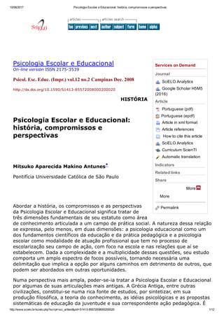 10/06/2017 Psicologia Escolar e Educacional: história, compromissos e perspectivas
http://www.scielo.br/scielo.php?script=sci_arttext&pid=S1413­85572008000200020 1/12
More
More
Services on Demand
Journal
SciELO Analytics
Google Scholar H5M5
(2016)
Article
Portuguese (pdf)
Portuguese (epdf)
Article in xml format
Article references
 How to cite this article
SciELO Analytics
Curriculum ScienTI
Automatic translation
Indicators
Related links
Share
Permalink
Psicologia Escolar e Educacional
On­line version ISSN 2175­3539
Psicol. Esc. Educ. (Impr.) vol.12 no.2 Campinas Dec. 2008
http://dx.doi.org/10.1590/S1413­85572008000200020 
HISTÓRIA
 
Psicologia Escolar e Educacional:
história, compromissos e
perspectivas
 
 
Mitsuko Aparecida Makino Antunes*
Pontifícia Universidade Católica de São Paulo
 
 
Abordar a história, os compromissos e as perspectivas
da Psicologia Escolar e Educacional significa tratar de
três dimensões fundamentais de seu estatuto como área
de conhecimento articulada a um campo de prática social. A natureza dessa relação
se expressa, pelo menos, em duas dimensões: a psicologia educacional como um
dos fundamentos científicos da educação e da prática pedagógica e a psicologia
escolar como modalidade de atuação profissional que tem no processo de
escolarização seu campo de ação, com foco na escola e nas relações que aí se
estabelecem. Dada a complexidade e a multiplicidade dessas questões, seu estudo
comporta um amplo espectro de focos possíveis, tornando necessária uma
delimitação que implica a opção por alguns caminhos em detrimento de outros, que
podem ser abordados em outras oportunidades.
Numa perspectiva mais ampla, poder­se­ia tratar a Psicologia Escolar e Educacional
por algumas de suas articulações mais antigas. A Grécia Antiga, entre outras
civilizações, constitui­se numa rica fonte de estudos, por sintetizar, em sua
produção filosófica, a teoria do conhecimento, as idéias psicológicas e as propostas
sistemáticas de educação da juventude e sua correspondente ação pedagógica. É
 
    
 
