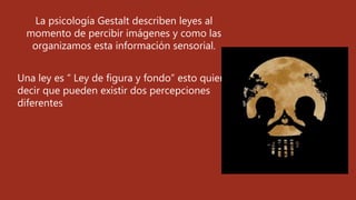 La psicología Gestalt describen leyes al
momento de percibir imágenes y como las
organizamos esta información sensorial.
Una ley es “ Ley de figura y fondo” esto quiere
decir que pueden existir dos percepciones
diferentes
 
