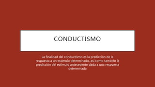 CONDUCTISMO
La finalidad del conductismo es la predicción de la
respuesta a un estimulo determinado, así como también la
predicción del estimulo antecedente dada a una respuesta
determinada
 