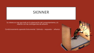 SKINNER
Su interes es mas que todo en la observación del comportamiento y la
relación con las contingencias de esfuerzo
Condicionamiento operante Instrumental : Estimulo – respuesta - refuerzo
 