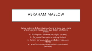 ABRAHAM MASLOW
Aplica su teoría de la motivación humana: decia que existía
una jerarquía de necesidades que deben satisfacerse
desde:
1. 1.- fisiologicas ( alimentacion, vigilia – sueño)
2. 2.- Seguridad ( estructura, orden y limites)
3. 3.- Amor y pertenencia ( necesidad de relaciones
intimas)
4. 4.- Autorealizacion ( motivacion de crecimiento
personal)
 