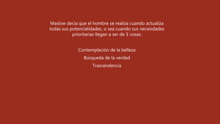 Maslow decía que el hombre se realiza cuando actualiza
todas sus potencialidades, o sea cuando sus necesidades
prioritarias llegan a ser de 3 cosas:
Contemplación de la belleza
Búsqueda de la verdad
Trascendencia
 