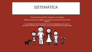 SISTEMÁTICA
Proviene de la tradición organismo en biología
Sistema: conjunto de objetos, así como las relaciones entre estos
objetos.
Un ejemplo el sistema familiar no esta compuesto solo por los
distintos miembros de a familia s no por la interrelaciones entre ellos
 