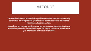 METODOS
La terapia sistémica entiende los problemas desde marco contextual y
se focaliza en comprender y cambiar las dinámicas de las relaciones
(familiares, laborales, etc.).
Los roles y los comportamientos de las personas en estos contextos se
entiende que están determinados por las reglas tácitas de ese sistema
y la interacción entre sus miembros.
 