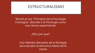 ESTRUCTURALISMO
Wundt en sus “Principios de la Psicología
Fisiológica” describe a la Psicología como
una ciencia experimental.
¿Pero por que?
Usa métodos derivados de la fisiología
para estudiar la estructura básica de la
mente
 