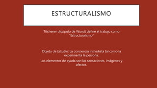 ESTRUCTURALISMO
Titchener discípulo de Wundt define el trabajo como
“Estructuralismo”
Objeto de Estudio: La conciencia inmediata tal como la
experimenta la persona.
Los elementos de ayuda son las sensaciones, imágenes y
afectos.
 