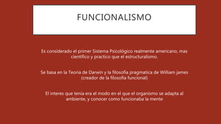 FUNCIONALISMO
Es considerado el primer Sistema Psicológico realmente americano, mas
científico y practico que el estructuralismo.
Se basa en la Teoria de Darwin y la filosofía pragmatica de William james
(creador de la filosofía funcional)
El interes que tenia era el modo en el que el organismo se adapta al
ambiente, y conocer como funcionaba la mente
 