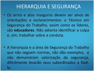 HIERARQUIA E SEGURANÇA
• Os erros e atos inseguros devem ser alvos de
  orientações e esclarecimentos: o Técnico em
  Segurança do Trabalho, assim como os líderes,
  são educadores. Não adianta identificar a culpa
  e, sim, trabalhar sobre a conduta.

• A hierarquia e a área de Segurança do Trabalho
  que não seguem normas, não dão exemplos, e
  não demonstram valorização da segurança,
  dificilmente levarão seus subordinados a fazê-
  lo.
 