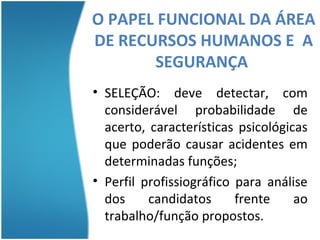 O PAPEL FUNCIONAL DA ÁREA
DE RECURSOS HUMANOS E A
         SEGURANÇA
          SEGURANÇA
• SELEÇÃO: deve detectar, com
  considerável probabilidade de
  acerto, características psicológicas
  que poderão causar acidentes em
  determinadas funções;
• Perfil profissiográfico para análise
  dos     candidatos      frente    ao
  trabalho/função propostos.
 