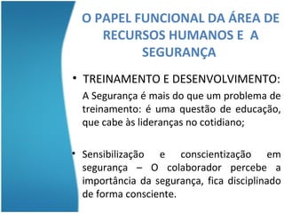 O PAPEL FUNCIONAL DA ÁREA DE
     RECURSOS HUMANOS E A
           SEGURANÇA
          SEGURANÇA
• TREINAMENTO E DESENVOLVIMENTO:
  A Segurança é mais do que um problema de
  treinamento: é uma questão de educação,
  que cabe às lideranças no cotidiano;

• Sensibilização e conscientização em
  segurança – O colaborador percebe a
  importância da segurança, fica disciplinado
  de forma consciente.
 