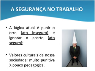 A SEGURANÇA NO TRABALHO


• A lógica atual é punir o
  erro (ato inseguro) e
  ignorar o acerto (ato
  seguro);

• Valores culturais de nossa
  sociedade: muito punitiva
  X pouco pedagógica.
 