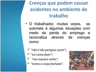 Crenças que podem causar
 acidentes no ambiente de
          trabalho
• O trabalhador, muitas vezes, se
  submete à algumas situações com
  medo da perda do emprego e
  racionaliza através de crenças
  como:

 “não é tão perigoso assim”;
 “sei como fazer”;
 “sou macaco velho”;
 “tenho o corpo fechado”.
 