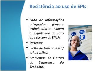 Resistência ao uso de EPIs

 Falta de informações
  adequadas      (poucos
  trabalhadores sabem
  o significado e para
  que servem os EPIs);
 Descaso;
 Falta de treinamento/
  orientações;
 Problemas de Gestão
  da Segurança do
  Trabalho.
 