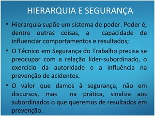 HIERARQUIA E SEGURANÇA
• Hierarquia supõe um sistema de poder. Poder é,
  dentre outras coisas, a        capacidade de
  influenciar comportamentos e resultados;
• O Técnico em Segurança do Trabalho precisa se
  preocupar com a relação líder-subordinado, o
  exercício da autoridade e a influência na
  prevenção de acidentes.
• O valor que damos à segurança, não em
  discursos, mas      na prática, sinaliza aos
  subordinados o que queremos de resultados em
  prevenção.
 