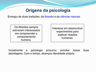 Origens da psicologiaEmergiu de duas tradições: da filosofia e da ciênciasnaturaisInteresse em desenvolver experimentos para explicar reações humanas.Os filósofos sempre estiveram interessados em compreender o comportamento humano.Inicialmente a psicologia procurou conciliar essas duas abordagens. Com o tempo, alcançou identidade própria.