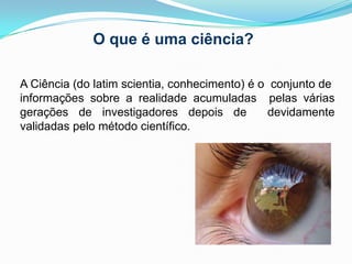 O que é uma ciência?A Ciência (do latim scientia, conhecimento) é o  conjunto de informações sobre a realidade acumuladas  pelas várias gerações de investigadores depois de  devidamente validadas pelo método científico. 